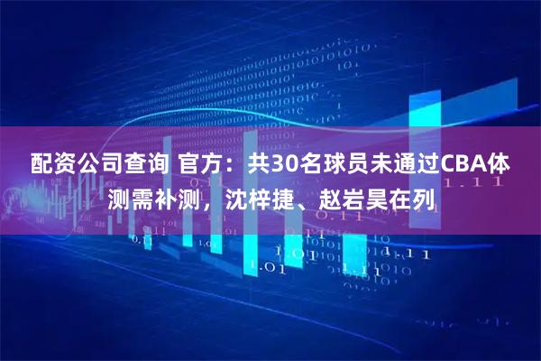 配资公司查询 官方：共30名球员未通过CBA体测需补测，沈梓捷、赵岩昊在列