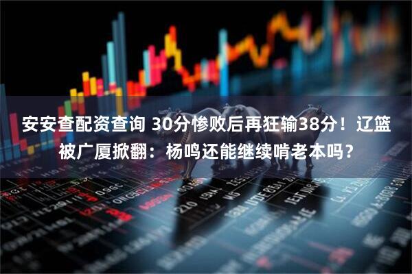 安安查配资查询 30分惨败后再狂输38分！辽篮被广厦掀翻：杨鸣还能继续啃老本吗？