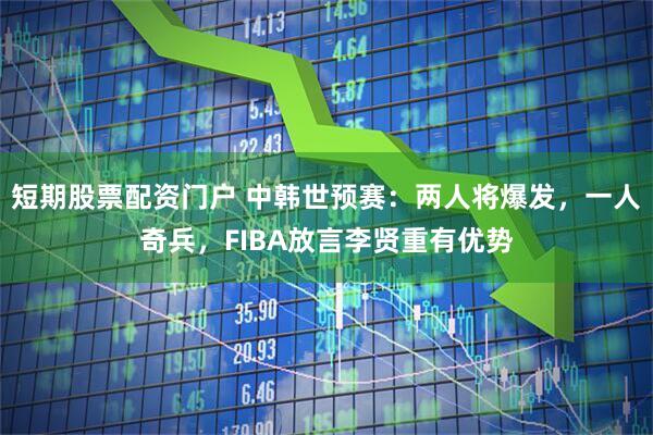 短期股票配资门户 中韩世预赛：两人将爆发，一人奇兵，FIBA放言李贤重有优势