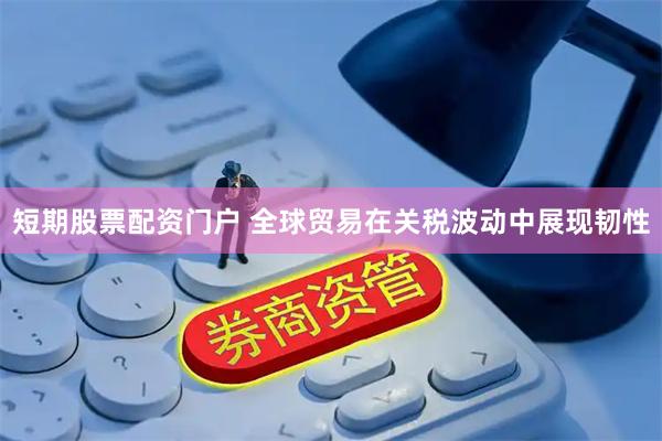 短期股票配资门户 全球贸易在关税波动中展现韧性