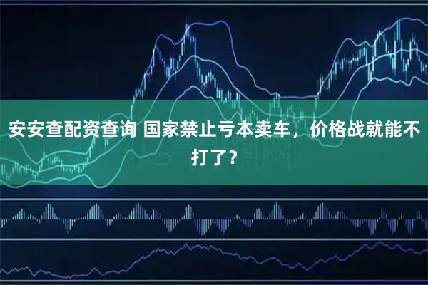 安安查配资查询 国家禁止亏本卖车，价格战就能不打了？