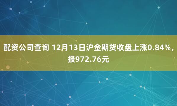 配资公司查询 12月13日沪金期货收盘上涨0.84%，报972.76元
