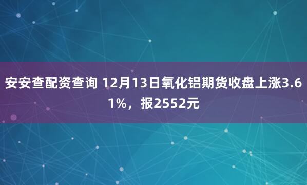 安安查配资查询 12月13日氧化铝期货收盘上涨3.61%，报2552元