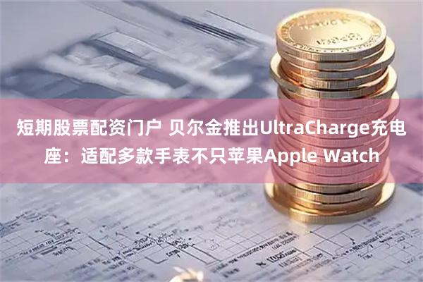 短期股票配资门户 贝尔金推出UltraCharge充电座：适配多款手表不只苹果Apple Watch