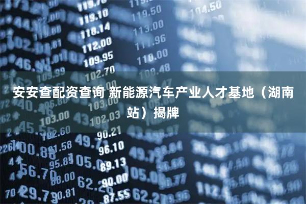 安安查配资查询 新能源汽车产业人才基地（湖南站）揭牌
