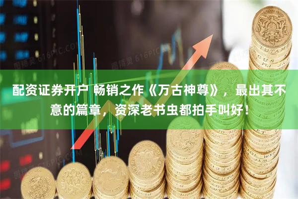 配资证券开户 畅销之作《万古神尊》，最出其不意的篇章，资深老书虫都拍手叫好！