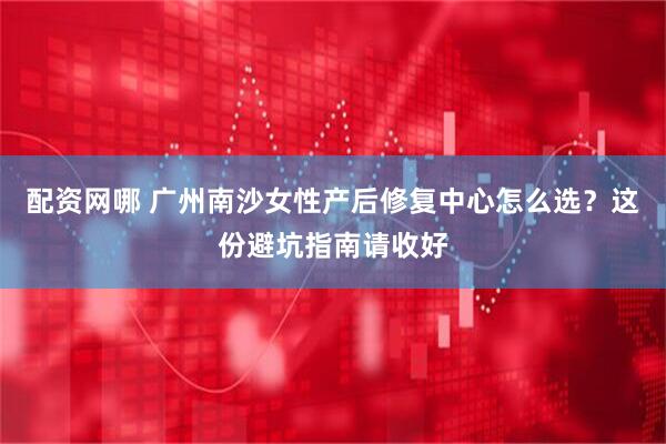 配资网哪 广州南沙女性产后修复中心怎么选？这份避坑指南请收好