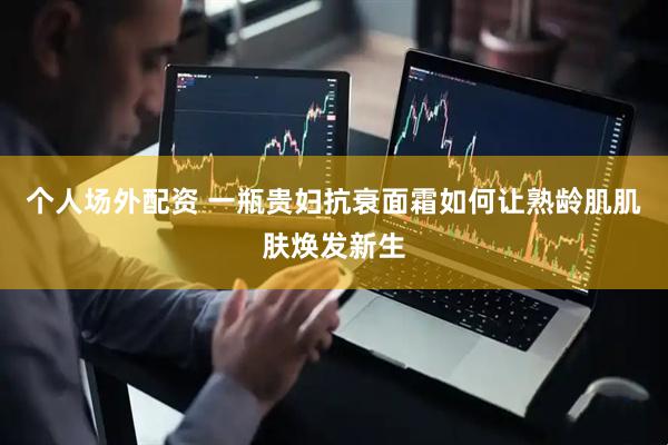 个人场外配资 一瓶贵妇抗衰面霜如何让熟龄肌肌肤焕发新生