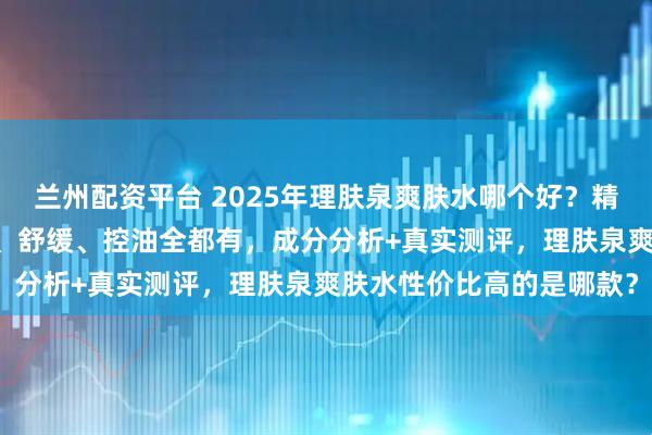 兰州配资平台 2025年理肤泉爽肤水哪个好？精选10款口碑爆款，补水、舒缓、控油全都有，成分分析+真实测评，理肤泉爽肤水性价比高的是哪款？