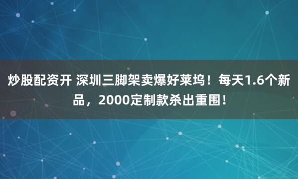 炒股配资开 深圳三脚架卖爆好莱坞！每天1.6个新品，2000定制款杀出重围！
