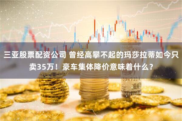 三亚股票配资公司 曾经高攀不起的玛莎拉蒂如今只卖35万！豪车集体降价意味着什么？