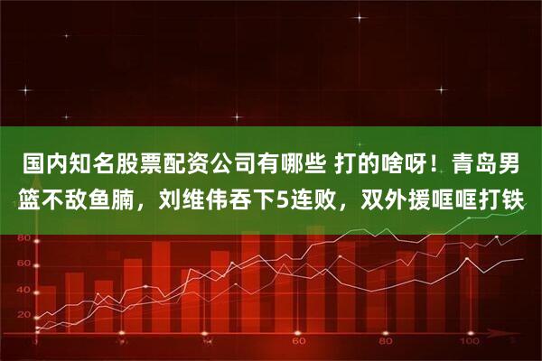 国内知名股票配资公司有哪些 打的啥呀！青岛男篮不敌鱼腩，刘维伟吞下5连败，双外援哐哐打铁