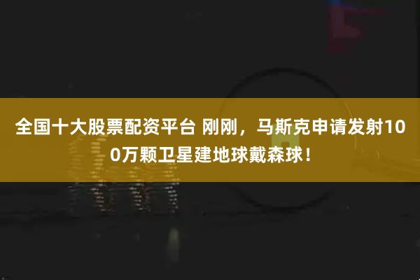 全国十大股票配资平台 刚刚，马斯克申请发射100万颗卫星建地球戴森球！