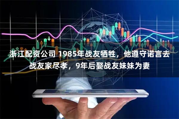 浙江配资公司 1985年战友牺牲，他遵守诺言去战友家尽孝，9年后娶战友妹妹为妻