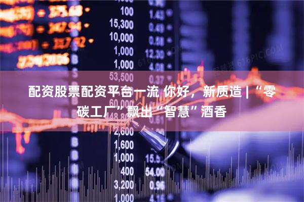 配资股票配资平台一流 你好，新质造 | “零碳工厂”飘出“智慧”酒香