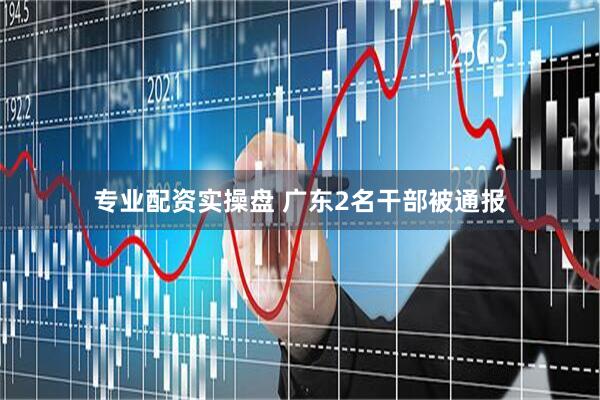 专业配资实操盘 广东2名干部被通报