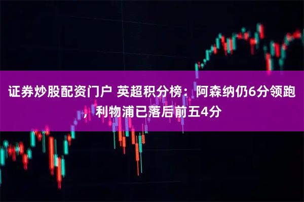 证券炒股配资门户 英超积分榜：阿森纳仍6分领跑，利物浦已落后前五4分