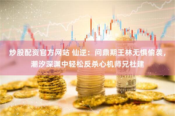 炒股配资官方网站 仙逆:问鼎期王林无惧偷袭,潮汐深渊中轻松反杀心机师兄杜建