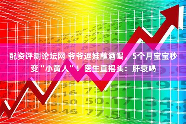 配资评测论坛网 爷爷逗娃蘸酒喝，5个月宝宝秒变“小黄人”！医生直摇头：肝衰竭