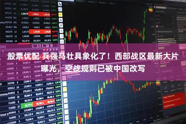 股票优配 兵强马壮具象化了！西部战区最新大片曝光，空战规则已被中国改写