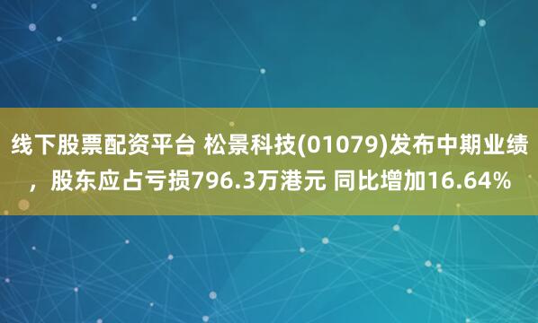 线下股票配资平台 松景科技(01079)发布中期业绩，股东应占亏损796.3万港元 同比增加16.64%