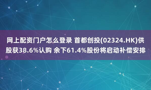网上配资门户怎么登录 首都创投(02324.HK)供股获38.6%认购 余下61.4%股份将启动补偿安排