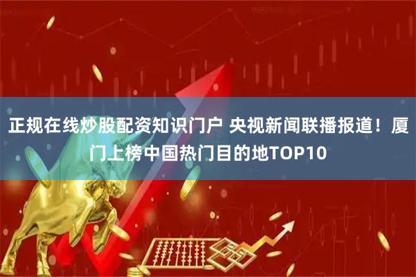正规在线炒股配资知识门户 央视新闻联播报道！厦门上榜中国热门目的地TOP10