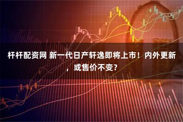 杆杆配资网 新一代日产轩逸即将上市！内外更新，或售价不变？