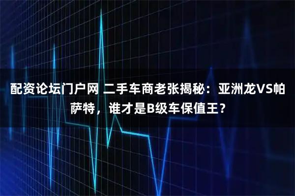 配资论坛门户网 二手车商老张揭秘：亚洲龙VS帕萨特，谁才是B级车保值王？
