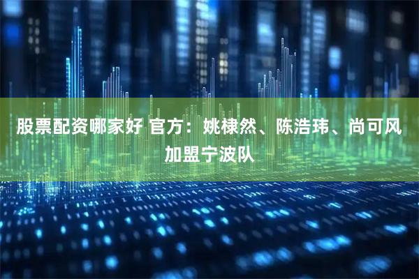 股票配资哪家好 官方：姚棣然、陈浩玮、尚可风加盟宁波队