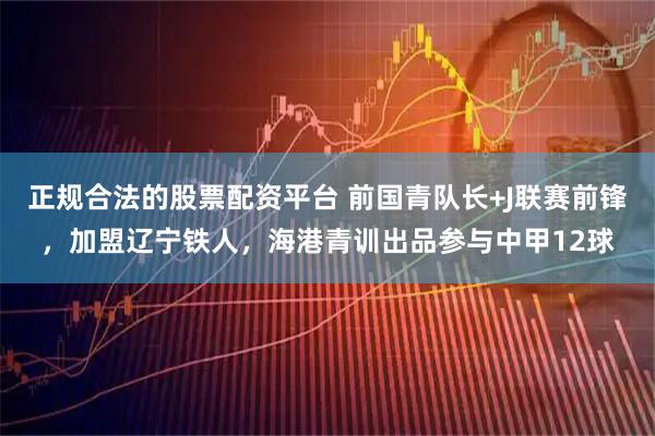 正规合法的股票配资平台 前国青队长+J联赛前锋，加盟辽宁铁人，海港青训出品参与中甲12球