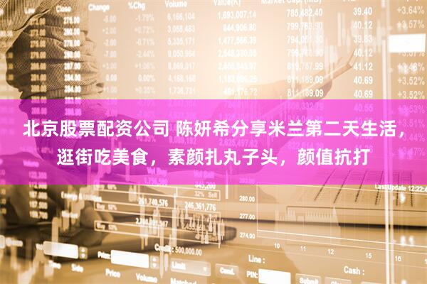 北京股票配资公司 陈妍希分享米兰第二天生活，逛街吃美食，素颜扎丸子头，颜值抗打