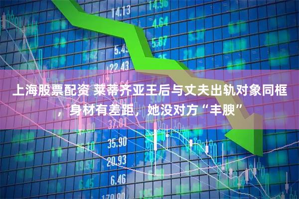 上海股票配资 莱蒂齐亚王后与丈夫出轨对象同框，身材有差距，她没对方“丰腴”