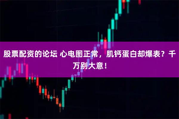 股票配资的论坛 心电图正常，肌钙蛋白却爆表？千万别大意！