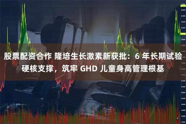 股票配资合作 隆培生长激素新获批：6 年长期试验硬核支撑，筑牢 GHD 儿童身高管理根基