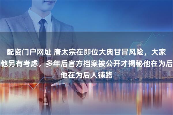 配资门户网址 唐太宗在即位大典甘冒风险，大家都以为他另有考虑，多年后官方档案被公开才揭秘他在为后人铺路
