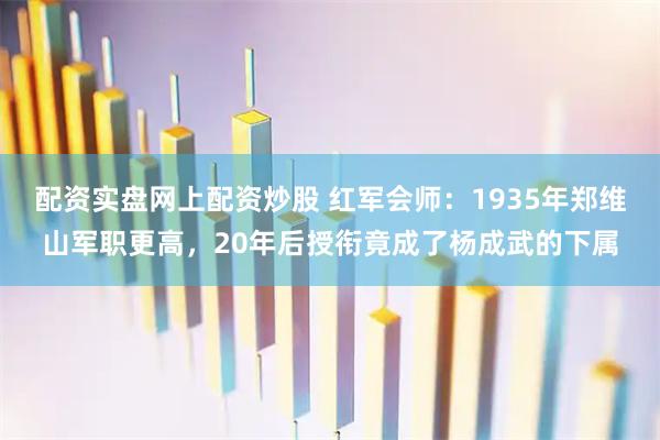 配资实盘网上配资炒股 红军会师：1935年郑维山军职更高，20年后授衔竟成了杨成武的下属