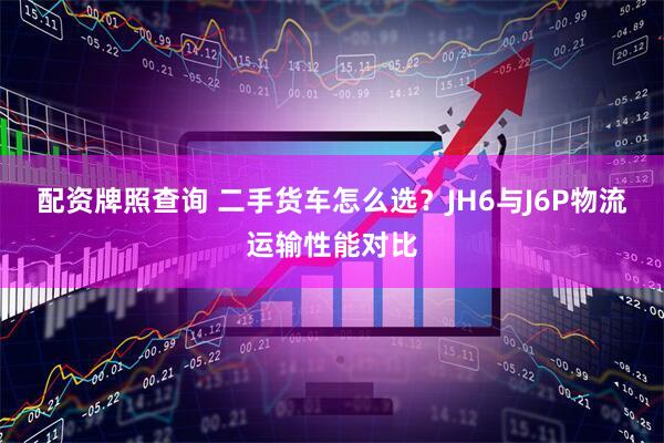 配资牌照查询 二手货车怎么选？JH6与J6P物流运输性能对比