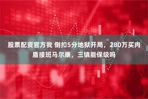 股票配资官方我 倒扣5分地狱开局，280万买肉盾接班马尔康，三镇能保级吗