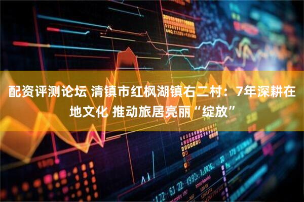 配资评测论坛 清镇市红枫湖镇右二村：7年深耕在地文化 推动旅居亮丽“绽放”