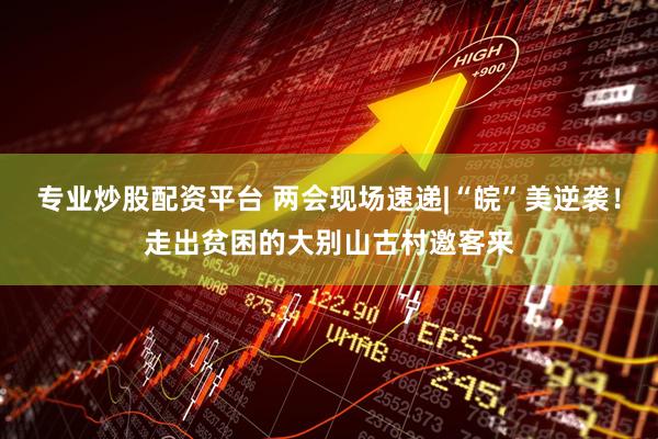 专业炒股配资平台 两会现场速递|“皖”美逆袭！走出贫困的大别山古村邀客来