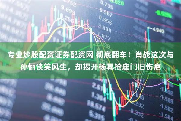 专业炒股配资证券配资网 彻底翻车！肖战这次与孙俪谈笑风生，却揭开杨幂抢座门旧伤疤
