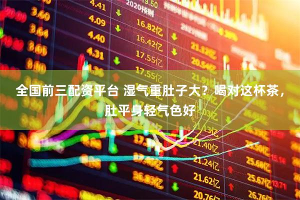 全国前三配资平台 湿气重肚子大？喝对这杯茶，肚平身轻气色好