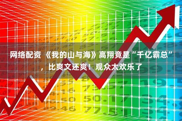 网络配资 《我的山与海》高翔竟是“千亿霸总”，比爽文还爽！观众太欢乐了
