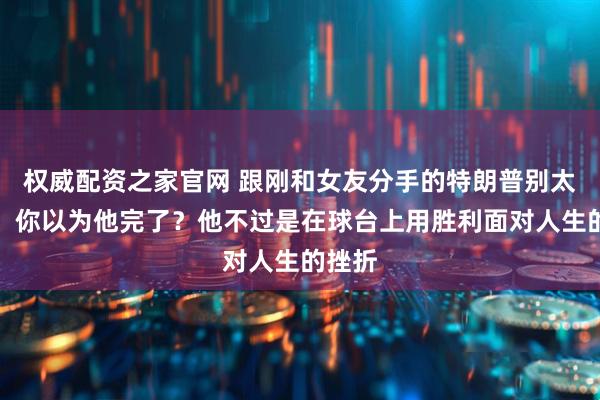 权威配资之家官网 跟刚和女友分手的特朗普别太同情，你以为他完了？他不过是在球台上用胜利面对人生的挫折