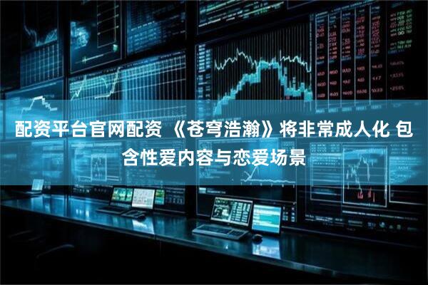 配资平台官网配资 《苍穹浩瀚》将非常成人化 包含性爱内容与恋爱场景