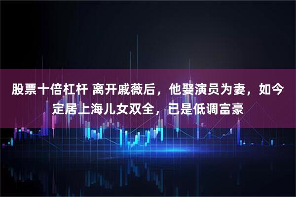 股票十倍杠杆 离开戚薇后，他娶演员为妻，如今定居上海儿女双全，已是低调富豪