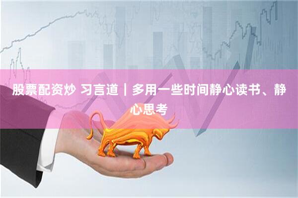 股票配资炒 习言道｜多用一些时间静心读书、静心思考