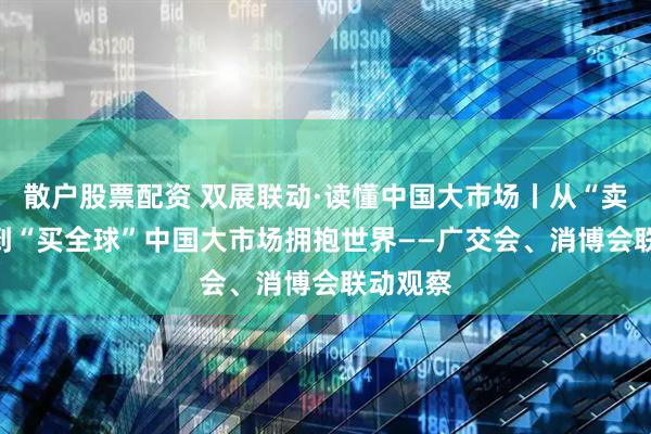 散户股票配资 双展联动·读懂中国大市场丨从“卖全球”到“买全球”　中国大市场拥抱世界——广交会、消博会联动观察