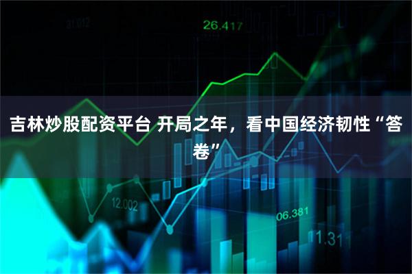 吉林炒股配资平台 开局之年，看中国经济韧性“答卷”